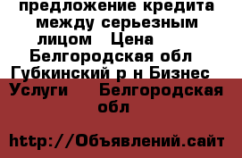 предложение кредита между серьезным лицом › Цена ­ 10 - Белгородская обл., Губкинский р-н Бизнес » Услуги   . Белгородская обл.